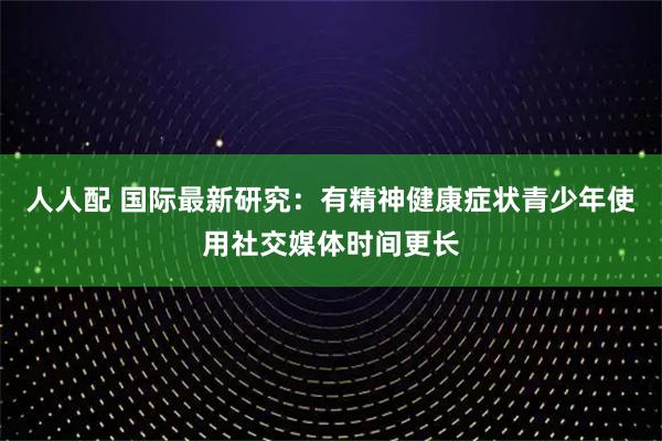 人人配 国际最新研究：有精神健康症状青少年使用社交媒体时间更长