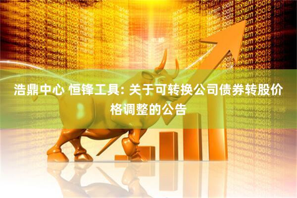 浩鼎中心 恒锋工具: 关于可转换公司债券转股价格调整的公告