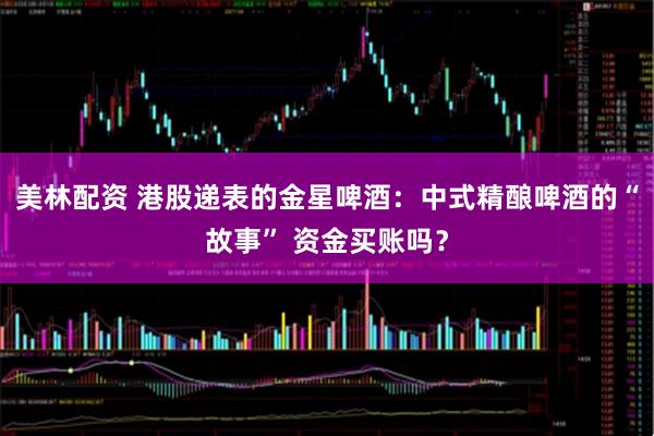 美林配资 港股递表的金星啤酒：中式精酿啤酒的“故事” 资金买账吗？