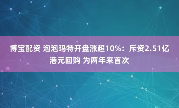 博宝配资 泡泡玛特开盘涨超10%：斥资2.51亿港元回购 为两年来首次