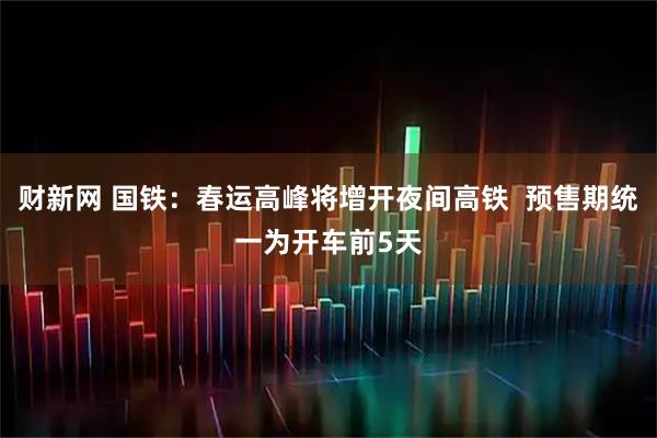 财新网 国铁：春运高峰将增开夜间高铁  预售期统一为开车前5天