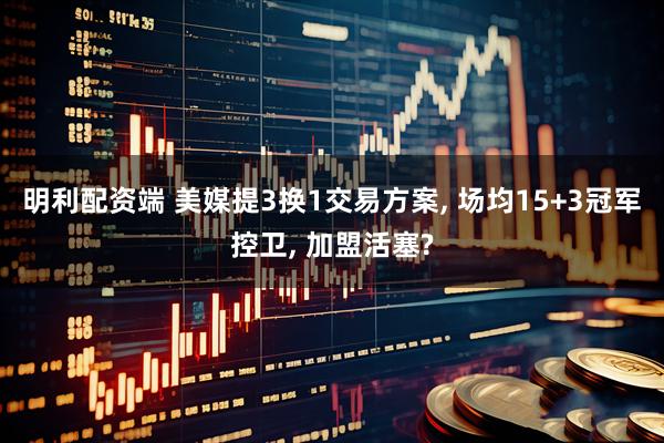 明利配资端 美媒提3换1交易方案, 场均15+3冠军控卫, 加盟活塞?