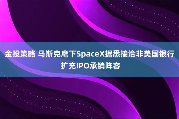 金投策略 马斯克麾下SpaceX据悉接洽非美国银行 扩充IPO承销阵容
