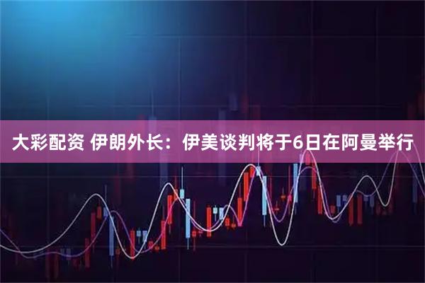 大彩配资 伊朗外长:伊美谈判将于6日在阿曼举行