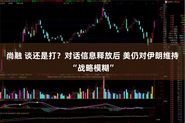 尚融 谈还是打？对话信息释放后 美仍对伊朗维持“战略模糊”