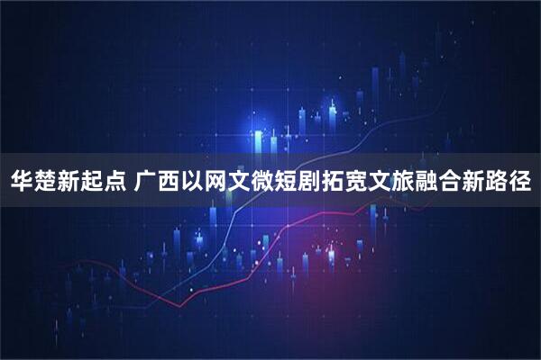 华楚新起点 广西以网文微短剧拓宽文旅融合新路径