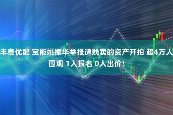 丰泰优配 宝能姚振华举报遭贱卖的资产开拍 超4万人围观 1人报名 0人出价！