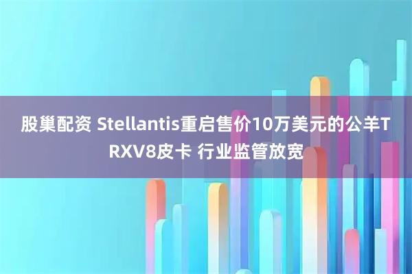 股巢配资 Stellantis重启售价10万美元的公羊TRXV8皮卡 行业监管放宽