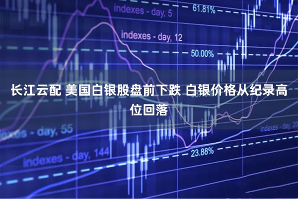 长江云配 美国白银股盘前下跌 白银价格从纪录高位回落