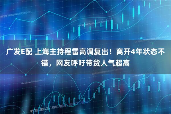 广发E配 上海主持程雷高调复出！离开4年状态不错，网友呼吁带货人气超高