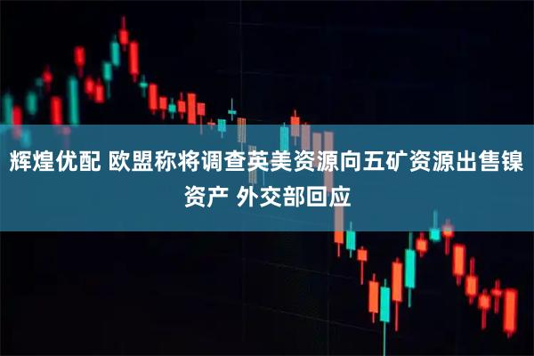 辉煌优配 欧盟称将调查英美资源向五矿资源出售镍资产 外交部回应