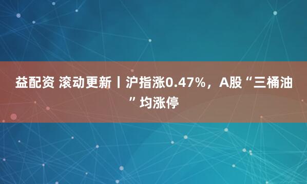 益配资 滚动更新丨沪指涨0.47%，A股“三桶油”均涨停