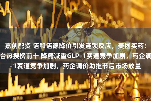嘉创配资 诺和诺德降价引发连锁反应，美团买药：节后相关药品跃居平台热搜榜前十 降糖减重GLP-1赛道竞争加剧，药企调价助推节后市场放量