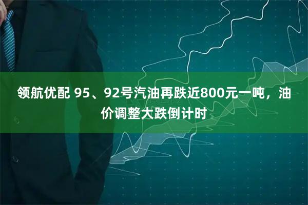 领航优配 95、92号汽油再跌近800元一吨，油价调整大跌倒计时